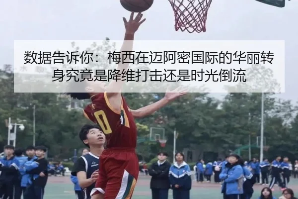 数据告诉你：梅西在迈阿密国际的华丽转身究竟是降维打击还是时光倒流