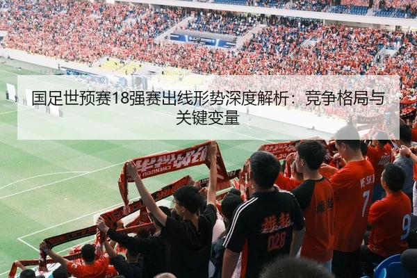 国足世预赛18强赛出线形势深度解析：竞争格局与关键变量