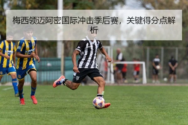 梅西领迈阿密国际冲击季后赛，关键得分点解析