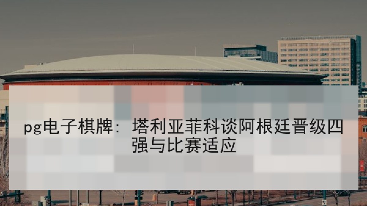 pg电子棋牌: 塔利亚菲科谈阿根廷晋级四强与比赛适应