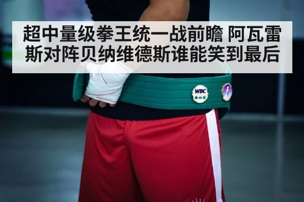 超中量级拳王统一战前瞻 阿瓦雷斯对阵贝纳维德斯谁能笑到最后